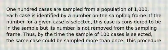 One hundred cases are sampled from a population of 1,000. Each case is identified by a number on the sampling frame. If the number for a given case is selected, this case is considered to be in the sample but its number is not removed from the sampling frame. Thus, by the time the sample of 100 cases is selected, the same case could be sampled more than once. This procedure