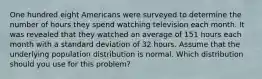 One hundred eight Americans were surveyed to determine the number of hours they spend watching television each month. It was revealed that they watched an average of 151 hours each month with a standard deviation of 32 hours. Assume that the underlying population distribution is normal. Which distribution should you use for this problem?