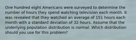 One hundred eight Americans were surveyed to determine the number of hours they spend watching television each month. It was revealed that they watched an average of 151 hours each month with a standard deviation of 32 hours. Assume that the underlying population distribution is normal. Which distribution should you use for this problem?