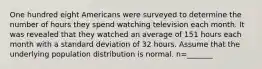 One hundred eight Americans were surveyed to determine the number of hours they spend watching television each month. It was revealed that they watched an average of 151 hours each month with a standard deviation of 32 hours. Assume that the underlying population distribution is normal. n=_______