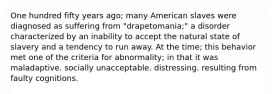 One hundred fifty years ago; many American slaves were diagnosed as suffering from "drapetomania;" a disorder characterized by an inability to accept the natural state of slavery and a tendency to run away. At the time; this behavior met one of the criteria for abnormality; in that it was maladaptive. socially unacceptable. distressing. resulting from faulty cognitions.