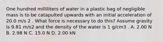 One hundred milliliters of water in a plastic bag of negligible mass is to be catapulted upwards with an initial acceleration of 20.0 m/s 2 . What force is necessary to do this? Assume gravity is 9.81 m/s2 and the density of the water is 1 g/cm3 . A. 2.00 N B. 2.98 N C. 15.0 N D. 2.00 kN