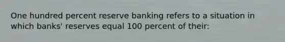 One hundred percent reserve banking refers to a situation in which banks' reserves equal 100 percent of their: