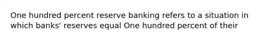 One hundred percent reserve banking refers to a situation in which banks' reserves equal One hundred percent of their