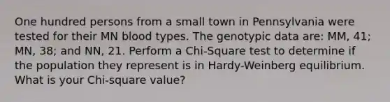 One hundred persons from a small town in Pennsylvania were tested for their MN blood types. The genotypic data are: MM, 41; MN, 38; and NN, 21. Perform a Chi-Square test to determine if the population they represent is in Hardy-Weinberg equilibrium. What is your Chi-square value?