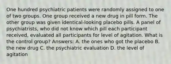 One hundred psychiatric patients were randomly assigned to one of two groups. One group received a new drug in pill form. The other group was given identical-looking placebo pills. A panel of psychiatrists, who did not know which pill each participant received, evaluated all participants for level of agitation. What is the control group? Answers: A. the ones who got the placebo B. the new drug C. the psychiatric evaluation D. the level of agitation