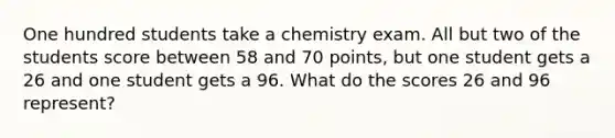 One hundred students take a chemistry exam. All but two of the students score between 58 and 70 ​points, but one student gets a 26 and one student gets a 96. What do the scores 26 and 96 ​represent?