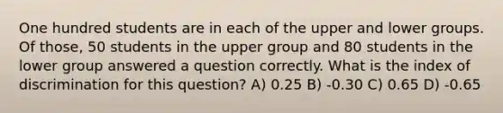 One hundred students are in each of the upper and lower groups. Of those, 50 students in the upper group and 80 students in the lower group answered a question correctly. What is the index of discrimination for this question? A) 0.25 B) -0.30 C) 0.65 D) -0.65