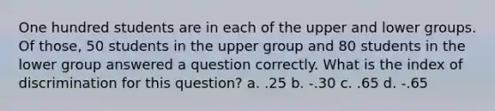 One hundred students are in each of the upper and lower groups. Of those, 50 students in the upper group and 80 students in the lower group answered a question correctly. What is the index of discrimination for this question? a. .25 b. -.30 c. .65 d. -.65