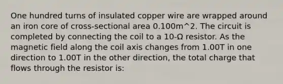 One hundred turns of insulated copper wire are wrapped around an iron core of cross-sectional area 0.100m^2. The circuit is completed by connecting the coil to a 10-Ω resistor. As the magnetic field along the coil axis changes from 1.00T in one direction to 1.00T in the other direction, the total charge that flows through the resistor is: