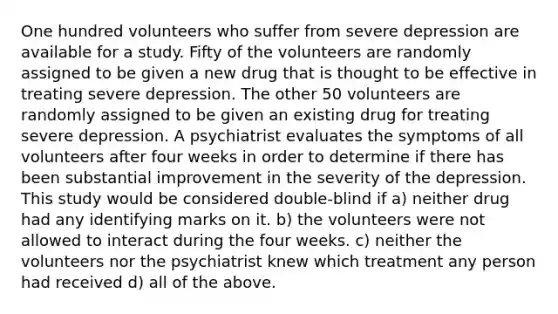 One hundred volunteers who suffer from severe depression are available for a study. Fifty of the volunteers are randomly assigned to be given a new drug that is thought to be effective in treating severe depression. The other 50 volunteers are randomly assigned to be given an existing drug for treating severe depression. A psychiatrist evaluates the symptoms of all volunteers after four weeks in order to determine if there has been substantial improvement in the severity of the depression. This study would be considered double-blind if a) neither drug had any identifying marks on it. b) the volunteers were not allowed to interact during the four weeks. c) neither the volunteers nor the psychiatrist knew which treatment any person had received d) all of the above.