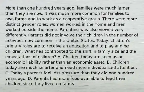 More than one hundred years ago, families were much larger than they are now. It was much more common for families to own farms and to work as a cooperative group. There were more distinct gender roles; women worked in the home and men worked outside the home. Parenting was also viewed very differently. Parents did not involve their children in the number of activities now common in the United States. Today, children's primary roles are to receive an education and to play and be children. What has contributed to the shift in family size and the expectations of children? A. Children today are seen as an economic liability rather than an economic asset. B. Children today are much smarter and need more individualized attention. C. Today's parents feel less pressure than they did one hundred years ago. D. Parents had more food available to feed their children since they lived on farms.