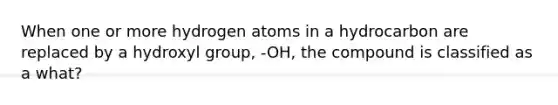 When one or more hydrogen atoms in a hydrocarbon are replaced by a hydroxyl group, -OH, the compound is classified as a what?