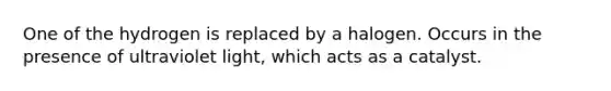One of the hydrogen is replaced by a halogen. Occurs in the presence of ultraviolet light, which acts as a catalyst.