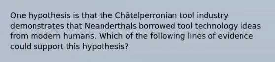 One hypothesis is that the Châtelperronian tool industry demonstrates that Neanderthals borrowed tool technology ideas from modern humans. Which of the following lines of evidence could support this hypothesis?