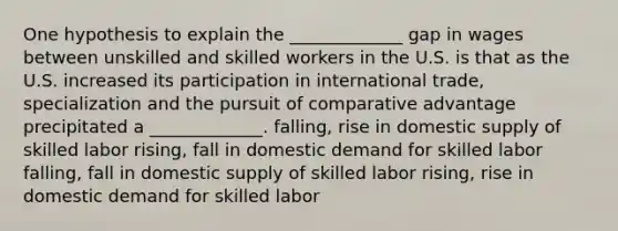 One hypothesis to explain the _____________ gap in wages between unskilled and skilled workers in the U.S. is that as the U.S. increased its participation in international trade, specialization and the pursuit of comparative advantage precipitated a _____________. falling, rise in domestic supply of skilled labor rising, fall in domestic demand for skilled labor falling, fall in domestic supply of skilled labor rising, rise in domestic demand for skilled labor