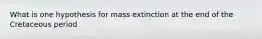 What is one hypothesis for mass extinction at the end of the Cretaceous period