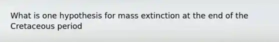 What is one hypothesis for mass extinction at the end of the Cretaceous period