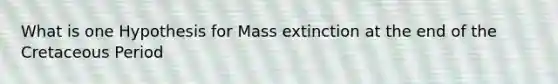 What is one Hypothesis for Mass extinction at the end of the Cretaceous Period