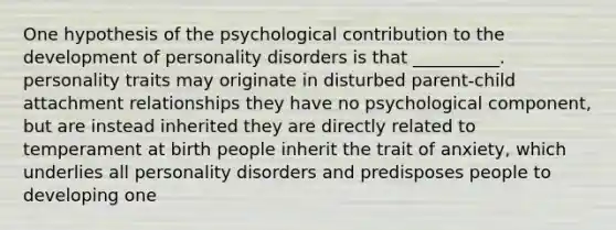 One hypothesis of the psychological contribution to the development of <a href='https://www.questionai.com/knowledge/knzkg1iw4c-personality-disorders' class='anchor-knowledge'>personality disorders</a> is that __________. personality traits may originate in disturbed parent-child attachment relationships they have no psychological component, but are instead inherited they are directly related to temperament at birth people inherit the trait of anxiety, which underlies all personality disorders and predisposes people to developing one