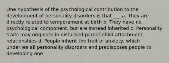 One hypothesis of the psychological contribution to the development of personality disorders is that ___ a. They are directly related to temperament at birth b. They have no psychological component, but are instead inherited c. Personality traits may originate in disturbed parent-child attachment relationships d. People inherit the trait of anxiety, which underlies all personality disorders and predisposes people to developing one