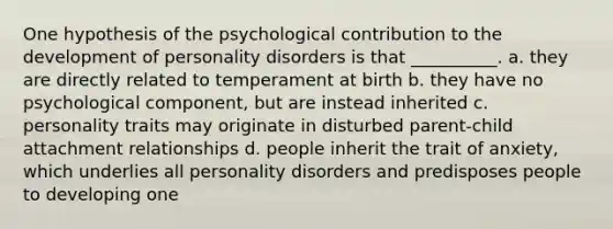 One hypothesis of the psychological contribution to the development of personality disorders is that __________. a. they are directly related to temperament at birth b. they have no psychological component, but are instead inherited c. personality traits may originate in disturbed parent-child attachment relationships d. people inherit the trait of anxiety, which underlies all personality disorders and predisposes people to developing one