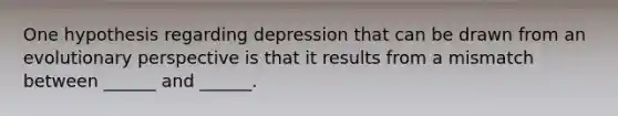 One hypothesis regarding depression that can be drawn from an evolutionary perspective is that it results from a mismatch between ______ and ______.