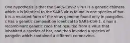 One hypothesis is that the SARS-CoV-2 virus is a genetic chimera which a is identical to the SARS virus found in one species of bat. b is a mutated form of the virus genome found only in pangolins. c has a genetic composition identical to SARS-CoV-1. d has a recombinant genetic code that resulted from a virus that inhabited a species of bat, and then invaded a species of pangolin which contained a different coronavirus.