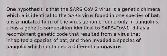 One hypothesis is that the SARS-CoV-2 virus is a genetic chimera which a is identical to the SARS virus found in one species of bat. b is a mutated form of the virus genome found only in pangolins. c has a genetic composition identical to SARS-CoV-1. d has a recombinant genetic code that resulted from a virus that inhabited a species of bat, and then invaded a species of pangolin which contained a different coronavirus.