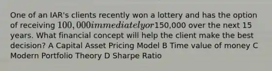 One of an IAR's clients recently won a lottery and has the option of receiving 100,000 immediately or150,000 over the next 15 years. What financial concept will help the client make the best decision? A Capital Asset Pricing Model B Time value of money C Modern Portfolio Theory D Sharpe Ratio