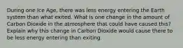 During one Ice Age, there was less energy entering the Earth system than what exited. What is one change in the amount of Carbon Dioxide in the atmosphere that could have caused this? Explain why this change in Carbon Dioxide would cause there to be less energy entering than exiting.