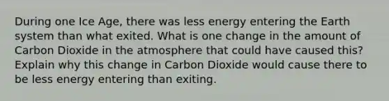 During one Ice Age, there was less energy entering the Earth system than what exited. What is one change in the amount of Carbon Dioxide in the atmosphere that could have caused this? Explain why this change in Carbon Dioxide would cause there to be less energy entering than exiting.