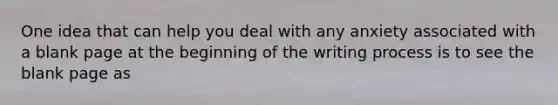 One idea that can help you deal with any anxiety associated with a blank page at the beginning of the writing process is to see the blank page as