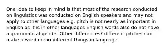 One idea to keep in mind is that most of the research conducted on linguistics was conducted on English speakers and may not apply to other languages e.g. pitch is not nearly as important in English as it is in other languages English words also do not have a grammatical gender Other differences? different pitches can make a word mean different things in language