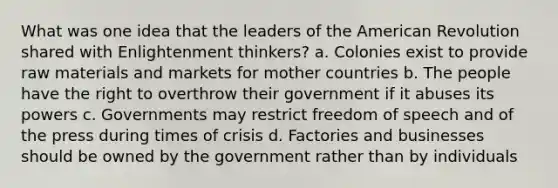 What was one idea that the leaders of the American Revolution shared with Enlightenment thinkers? a. Colonies exist to provide raw materials and markets for mother countries b. The people have the right to overthrow their government if it abuses its powers c. Governments may restrict freedom of speech and of the press during times of crisis d. Factories and businesses should be owned by the government rather than by individuals