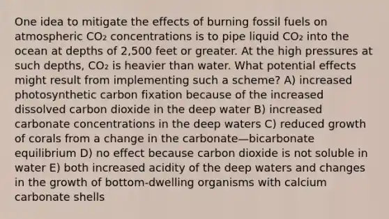 One idea to mitigate the effects of burning fossil fuels on atmospheric CO₂ concentrations is to pipe liquid CO₂ into the ocean at depths of 2,500 feet or greater. At the high pressures at such depths, CO₂ is heavier than water. What potential effects might result from implementing such a scheme? A) increased photosynthetic carbon fixation because of the increased dissolved carbon dioxide in the deep water B) increased carbonate concentrations in the deep waters C) reduced growth of corals from a change in the carbonate—bicarbonate equilibrium D) no effect because carbon dioxide is not soluble in water E) both increased acidity of the deep waters and changes in the growth of bottom-dwelling organisms with calcium carbonate shells