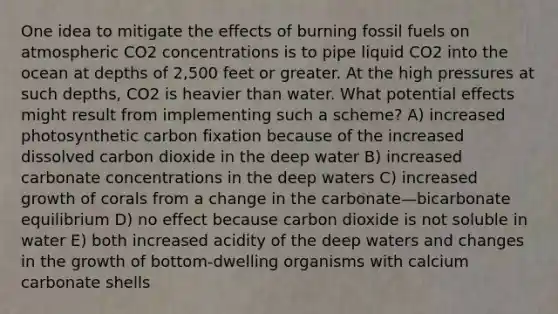 One idea to mitigate the effects of burning fossil fuels on atmospheric CO2 concentrations is to pipe liquid CO2 into the ocean at depths of 2,500 feet or greater. At the high pressures at such depths, CO2 is heavier than water. What potential effects might result from implementing such a scheme? A) increased photosynthetic carbon fixation because of the increased dissolved carbon dioxide in the deep water B) increased carbonate concentrations in the deep waters C) increased growth of corals from a change in the carbonate—bicarbonate equilibrium D) no effect because carbon dioxide is not soluble in water E) both increased acidity of the deep waters and changes in the growth of bottom-dwelling organisms with calcium carbonate shells