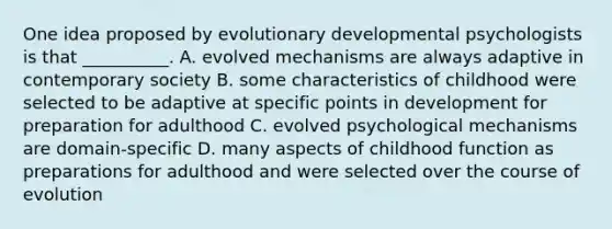 One idea proposed by evolutionary developmental psychologists is that __________. A. evolved mechanisms are always adaptive in contemporary society B. some characteristics of childhood were selected to be adaptive at specific points in development for preparation for adulthood C. evolved psychological mechanisms are domain-specific D. many aspects of childhood function as preparations for adulthood and were selected over the course of evolution