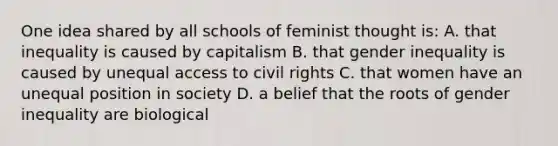 One idea shared by all schools of feminist thought is: A. that inequality is caused by capitalism B. that gender inequality is caused by unequal access to civil rights C. that women have an unequal position in society D. a belief that the roots of gender inequality are biological