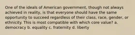 One of the ideals of American government, though not always achieved in reality, is that everyone should have the same opportunity to succeed regardless of their class, race, gender, or ethnicity. This is most compatible with which core value? a. democracy b. equality c. fraternity d. liberty