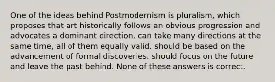 One of the ideas behind Postmodernism is pluralism, which proposes that art historically follows an obvious progression and advocates a dominant direction. can take many directions at the same time, all of them equally valid. should be based on the advancement of formal discoveries. should focus on the future and leave the past behind. None of these answers is correct.