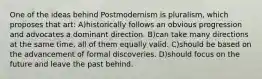 One of the ideas behind Postmodernism is pluralism, which proposes that art: A)historically follows an obvious progression and advocates a dominant direction. B)can take many directions at the same time, all of them equally valid. C)should be based on the advancement of formal discoveries. D)should focus on the future and leave the past behind.