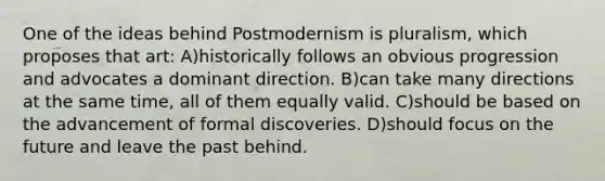 One of the ideas behind Postmodernism is pluralism, which proposes that art: A)historically follows an obvious progression and advocates a dominant direction. B)can take many directions at the same time, all of them equally valid. C)should be based on the advancement of formal discoveries. D)should focus on the future and leave the past behind.