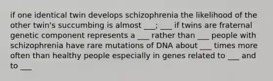 if one identical twin develops schizophrenia the likelihood of the other twin's succumbing is almost ___; ___ if twins are fraternal genetic component represents a ___ rather than ___ people with schizophrenia have rare mutations of DNA about ___ times more often than healthy people especially in genes related to ___ and to ___