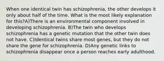 When one identical twin has schizophrenia, the other develops it only about half of the time. What is the most likely explanation for this?A)There is an environmental component involved in developing schizophrenia. B)The twin who develops schizophrenia has a genetic mutation that the other twin does not have. C)Identical twins share most genes, but they do not share the gene for schizophrenia. D)Any genetic links to schizophrenia disappear once a person reaches early adulthood.