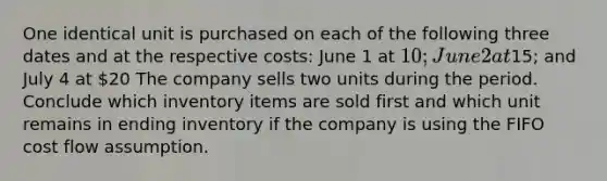 One identical unit is purchased on each of the following three dates and at the respective costs: June 1 at 10; June 2 at15; and July 4 at 20 The company sells two units during the period. Conclude which inventory items are sold first and which unit remains in ending inventory if the company is using the FIFO cost flow assumption.