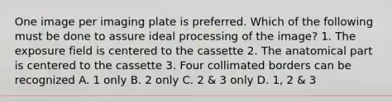 One image per imaging plate is preferred. Which of the following must be done to assure ideal processing of the image? 1. The exposure field is centered to the cassette 2. The anatomical part is centered to the cassette 3. Four collimated borders can be recognized A. 1 only B. 2 only C. 2 & 3 only D. 1, 2 & 3