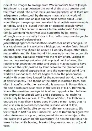 One of the images to emerge from Wackenroder's tale of Joseph Berglinger is a gap between the world of the artist-creator and the "real" world. The artist feels underappreciated, or at least not adequately understood, by the more materialis- tic world of commerce. This kind of split did not exist before about 1800, when the patronage system prevailed. Most artists were servants of nobility and pro- duced their art on demand. Joseph Haydn spent most of his career in service to the aristocratic Esterházy family. Wolfgang Mozart was also supported by pa- trons, although less consistently. Later in life, both composers began to work on amorefreelancebasis. JosephBerglinger'scareerisonthecuspofthesekindsof changes. He is a kapellmeister in service to a bishop, but he also feels himself an artist, one who should be above all worldly things. After 1800, many artists and thinkers found it increasingly hard to recon- cile the bourgeois, capitalist world with the realm of art. Looked at from a more metaphysical or philosophical point of view, the relationship between the artist and society may be said to have embodied the split posited by Kant between the phenomenal world (the world of appearances) and the noumenal world (the world we cannot see). Artists began to view the phenomenal world with scorn; they longed for the noumenal world, the world of artistic fantasy. The theme of the artist in isolation from, and often in conflict with, the real world, is common in Romanticism. We see it with particular force in the stories of E.T.A. Hoffmann, where the sensitive protagonist is often trapped or torn between the everyday bourgeois world and a supernatu- ral realm to which only he has access. In The Mines of Falun, Elis Fröbom is enticed by magnificent lodes deep inside a mine—lodes that no one else can see—and eschews the surface world of love, marriage, and family. Like so many Hoffmann characters, Elis feels "split in half." In The Golden Pot, one of Hoffmann's greatest tales, Anselmus is a poor, beleaguered student who rejects the real world into which he fits awkwardly (he rips his coat on a nail, loses his hat while bowing, breaks things easily, and so on) and flees