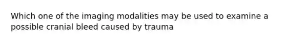 Which one of the imaging modalities may be used to examine a possible cranial bleed caused by trauma