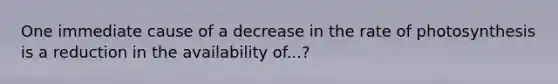 One immediate cause of a decrease in the rate of photosynthesis is a reduction in the availability of...?